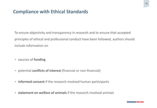 36
Compliance with Ethical Standards
To ensure objectivity and transparency in research and to ensure that accepted
principles of ethical and professional conduct have been followed, authors should
include information on
• sources of funding
• potential conflicts of interest (financial or non-financial)
• informed consent if the research involved human participants
• statement on welfare of animals if the research involved animals
 