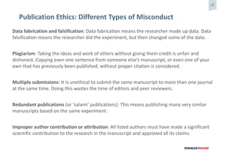 37
Publication Ethics: Different Types of Misconduct
Data fabrication and falsification: Data fabrication means the researcher made up data. Data
falsification means the researcher did the experiment, but then changed some of the data.
Plagiarism: Taking the ideas and work of others without giving them credit is unfair and
dishonest. Copying even one sentence from someone else’s manuscript, or even one of your
own that has previously been published, without proper citation is considered.
Multiple submissions: It is unethical to submit the same manuscript to more than one journal
at the same time. Doing this wastes the time of editors and peer reviewers.
Redundant publications (or ‘salami’ publications): This means publishing many very similar
manuscripts based on the same experiment.
Improper author contribution or attribution: All listed authors must have made a significant
scientific contribution to the research in the manuscript and approved all its claims.
 