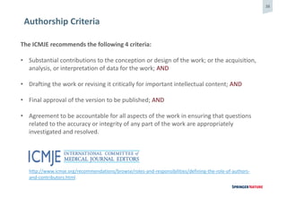 38
Authorship Criteria
The ICMJE recommends the following 4 criteria:
• Substantial contributions to the conception or design of the work; or the acquisition,
analysis, or interpretation of data for the work; AND
• Drafting the work or revising it critically for important intellectual content; AND
• Final approval of the version to be published; AND
• Agreement to be accountable for all aspects of the work in ensuring that questions
related to the accuracy or integrity of any part of the work are appropriately
investigated and resolved.
http://www.icmje.org/recommendations/browse/roles-and-responsibilities/defining-the-role-of-authors-
and-contributors.html
 