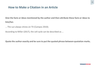 39
How to Make a Citation in an Article
Give the facts or ideas mentioned by the author and then attribute these facts or ideas to
him/her.
… The sun always shines on TV (Campos 2010).
According to Miller (2017), the cell cycle can be described as …
Quote the author exactly and be sure to put the quoted phrase between quotation marks.
 