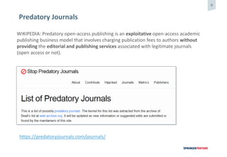 8
Predatory Journals
WIKIPEDIA: Predatory open-access publishing is an exploitative open-access academic
publishing business model that involves charging publication fees to authors without
providing the editorial and publishing services associated with legitimate journals
(open access or not).
https://predatoryjournals.com/journals/
 