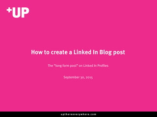 u p t h e r e e v e r y w h e r e . c o m
How to create a Linked In Blog post
The “long form post” on Linked In Proﬁles
September 30, 2015
 