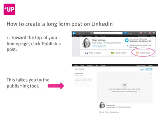 How to create a long form post on LinkedIn
1. Toward the top of your
homepage, click Publish a
post.
This takes you to the...