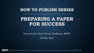 HOW TO PUBLISH SERIES
PREPARING A PAPER
FOR SUCCESS
Presented by Erin Owens, Professor, SHSU
26 Mar 2021
This work is licensed under a Creative Commons Attribution-NonCommercial-ShareAlike 4.0 International License (CC-BY-NC-SA)
 