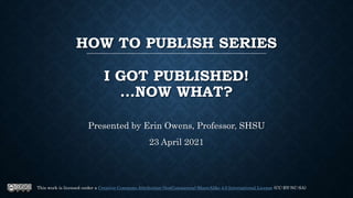 HOW TO PUBLISH SERIES
I GOT PUBLISHED!
...NOW WHAT?
Presented by Erin Owens, Professor, SHSU
23 April 2021
This work is licensed under a Creative Commons Attribution-NonCommercial-ShareAlike 4.0 International License (CC-BY-NC-SA)
 