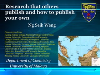 Research that others publish and how to publish your own Ng Seik Weng Honorary professor Fuyang Normal College, Xianning College, Central China Normal University, Guangdong Ocean University,  Guangxi Normal University, Guangzhou University, Harbin Normal University, Heilongjiang University, Jilin Normal University, Luoyang Normal University, Northeast Normal University, Northwest University, Qingdao University of S & T, Qufu Normal University, Shantou University, Shanxi Normal University, Wenzhou University, Yangzhou University, Yunnan University, Zhejiang Normal University,  Zhengzhou University   Department of Chemistry University of Malaya 