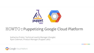 HOWTO:Puppetizing Google Cloud Platform 
Katharina Probst, Technical Lead & Manager (Google) 
Ryan Coleman, Product Manager (Puppet Labs) 
 