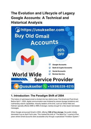 The Evolution and Lifecycle of Legacy
Google Accounts: A Technical and
Historical Analysis
1. Introduction: The Paradigm Shift of 2004
The history of web-based email is divided into two distinct eras: Pre-Gmail and Post-Gmail.
Before April 1, 2004, digital communication was hindered by severe storage limitations and
rudimentary search capabilities. Industry leaders of the time, such as Yahoo! Mail and
Hotmail, typically offered 2MB to 4MB of storage—barely enough for a few dozen text-based
messages.
When Google announced Gmail in 2004, offering 1GB of free storage, the public initially
dismissed it as an April Fool’s joke. This marked the birth of "The Beta Era," a period of five
years where Gmail accounts were accessible only through a specialized "Invitation System."
 