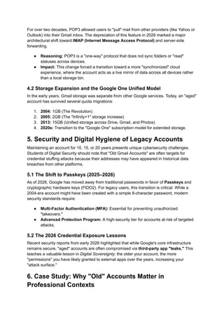 For over two decades, POP3 allowed users to "pull" mail from other providers (like Yahoo or
Outlook) into their Gmail inbox. The deprecation of this feature in 2026 marked a major
architectural shift toward IMAP (Internet Message Access Protocol) and server-side
forwarding.
●​ Reasoning: POP3 is a "one-way" protocol that does not sync folders or "read"
statuses across devices.
●​ Impact: This change forced a transition toward a more "synchronized" cloud
experience, where the account acts as a live mirror of data across all devices rather
than a local storage bin.
4.2 Storage Expansion and the Google One Unified Model
In the early years, Gmail storage was separate from other Google services. Today, an "aged"
account has survived several quota migrations:
1.​ 2004: 1GB (The Revolution)
2.​ 2005: 2GB (The "Infinity+1" storage increase)
3.​ 2013: 15GB (Unified storage across Drive, Gmail, and Photos)
4.​ 2020s: Transition to the "Google One" subscription model for extended storage.
5. Security and Digital Hygiene of Legacy Accounts
Maintaining an account for 10, 15, or 20 years presents unique cybersecurity challenges.
Students of Digital Security should note that "Old Gmail Accounts" are often targets for
credential stuffing attacks because their addresses may have appeared in historical data
breaches from other platforms.
5.1 The Shift to Passkeys (2025–2026)
As of 2026, Google has moved away from traditional passwords in favor of Passkeys and
cryptographic hardware keys (FIDO2). For legacy users, this transition is critical. While a
2004-era account might have been created with a simple 8-character password, modern
security standards require:
●​ Multi-Factor Authentication (MFA): Essential for preventing unauthorized
"takeovers."
●​ Advanced Protection Program: A high-security tier for accounts at risk of targeted
attacks.
5.2 The 2026 Credential Exposure Lessons
Recent security reports from early 2026 highlighted that while Google's core infrastructure
remains secure, "aged" accounts are often compromised via third-party app "leaks." This
teaches a valuable lesson in Digital Sovereignty: the older your account, the more
"permissions" you have likely granted to external apps over the years, increasing your
"attack surface."
6. Case Study: Why "Old" Accounts Matter in
Professional Contexts
 