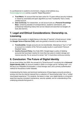In a professional or academic environment, a legacy email address (e.g.,
firstname@gmail.com) carries a specific "Digital Reputation."
●​ Trust Metric: An account that has been active for 15 years without security incidents
is viewed by automated anti-spam algorithms as more "trustworthy" than a newly
created account.
●​ Data Continuity: For researchers, an old account acts as a Personal Knowledge
Base, containing decades of correspondence, academic submissions, and
professional networking history that can be indexed and searched via Google’s AI
tools (like Gemini).
7. Legal and Ethical Considerations: Ownership vs.
Licensing
A common misconception in digital literacy is the idea of "owning" a Gmail account. Under
the Google Terms of Service (ToS), users are granted a license to use the service.
●​ Transferability: Google accounts are non-transferable. Attempting to "buy" or "sell"
an account is a violation of the ToS and usually results in a permanent "Account
Disabled" status.
●​ Inactive Account Policy: As of late 2023, Google began a policy of deleting
accounts that have been inactive for more than two years to reclaim storage and
improve security. For an account to remain "old," it must show continuous activity.
8. Conclusion: The Future of Digital Identity
As we move further into 2026, the concept of a "Gmail Account" is evolving into a Universal
Digital Identity (UDI). An account created in 2004 is no longer just for "sending mail"—it is
the key to an integrated AI ecosystem, a cloud storage vault, and a primary authentication
method for thousands of other websites.
Understanding the history and technical maintenance of these legacy accounts provides a
window into how the internet matured from a collection of "disconnected sites" into a "unified
cloud-based experience." For students, the lesson is clear: your digital identity is a long-term
asset that requires consistent maintenance, security updates, and an understanding of the
underlying protocols that govern it.
 