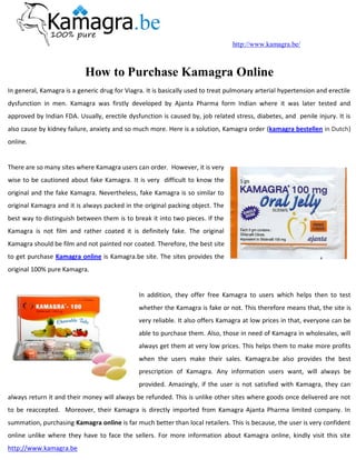 http://www.kamagra.be/



                           How to Purchase Kamagra Online
In general, Kamagra is a generic drug for Viagra. It is basically used to treat pulmonary arterial hypertension and erectile
dysfunction in men. Kamagra was firstly developed by Ajanta Pharma form Indian where it was later tested and
approved by Indian FDA. Usually, erectile dysfunction is caused by, job related stress, diabetes, and penile injury. It is
also cause by kidney failure, anxiety and so much more. Here is a solution, Kamagra order (kamagra bestellen in Dutch)
online.


There are so many sites where Kamagra users can order. However, it is very
wise to be cautioned about fake Kamagra. It is very difficult to know the
original and the fake Kamagra. Nevertheless, fake Kamagra is so similar to
original Kamagra and it is always packed in the original packing object. The
best way to distinguish between them is to break it into two pieces. If the
Kamagra is not film and rather coated it is definitely fake. The original
Kamagra should be film and not painted nor coated. Therefore, the best site
to get purchase Kamagra online is Kamagra.be site. The sites provides the
original 100% pure Kamagra.


                                               In addition, they offer free Kamagra to users which helps then to test
                                               whether the Kamagra is fake or not. This therefore means that, the site is
                                               very reliable. It also offers Kamagra at low prices in that, everyone can be
                                               able to purchase them. Also, those in need of Kamagra in wholesales, will
                                               always get them at very low prices. This helps them to make more profits
                                               when the users make their sales. Kamagra.be also provides the best
                                               prescription of Kamagra. Any information users want, will always be
                                               provided. Amazingly, if the user is not satisfied with Kamagra, they can
always return it and their money will always be refunded. This is unlike other sites where goods once delivered are not
to be reaccepted. Moreover, their Kamagra is directly imported from Kamagra Ajanta Pharma limited company. In
summation, purchasing Kamagra online is far much better than local retailers. This is because, the user is very confident
online unlike where they have to face the sellers. For more information about Kamagra online, kindly visit this site
http://www.kamagra.be
 