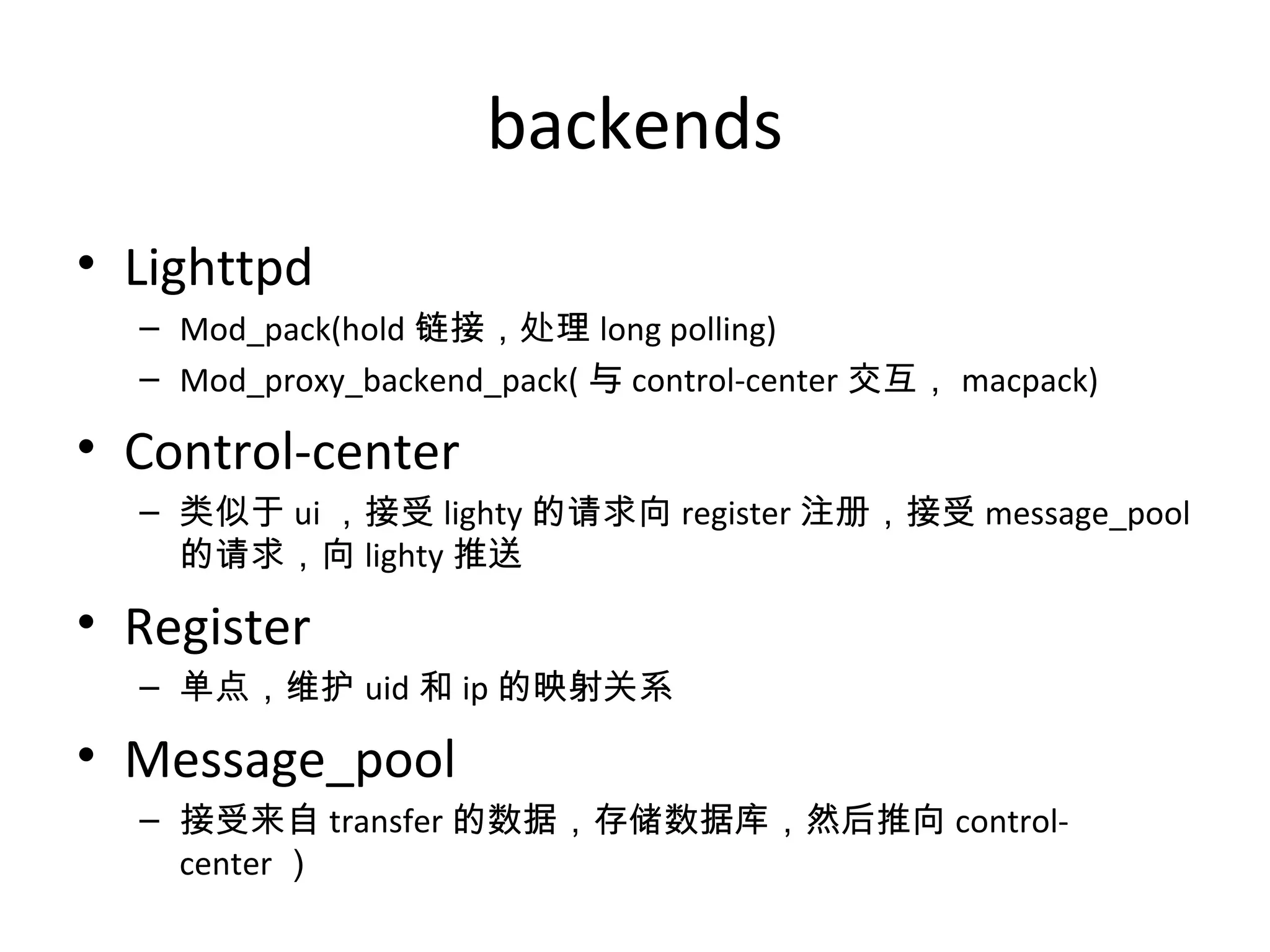 backends
• Lighttpd
– Mod_pack(hold 链接，处理 long polling)
– Mod_proxy_backend_pack( 与 control-center 交互， macpack)
• Control-center
– 类似于 ui ，接受 lighty 的请求向 register 注册，接受 message_pool
的请求，向 lighty 推送
• Register
– 单点，维护 uid 和 ip 的映射关系
• Message_pool
– 接受来自 transfer 的数据，存储数据库，然后推向 control-
center ）
 