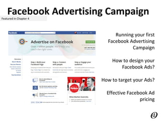 Facebook Advertising CampaignFeatured in Chapter 4
Running your first
Facebook Advertising
Campaign
How to design your
Facebook Ads?
How to target your Ads?
Effective Facebook Ad
pricing
 