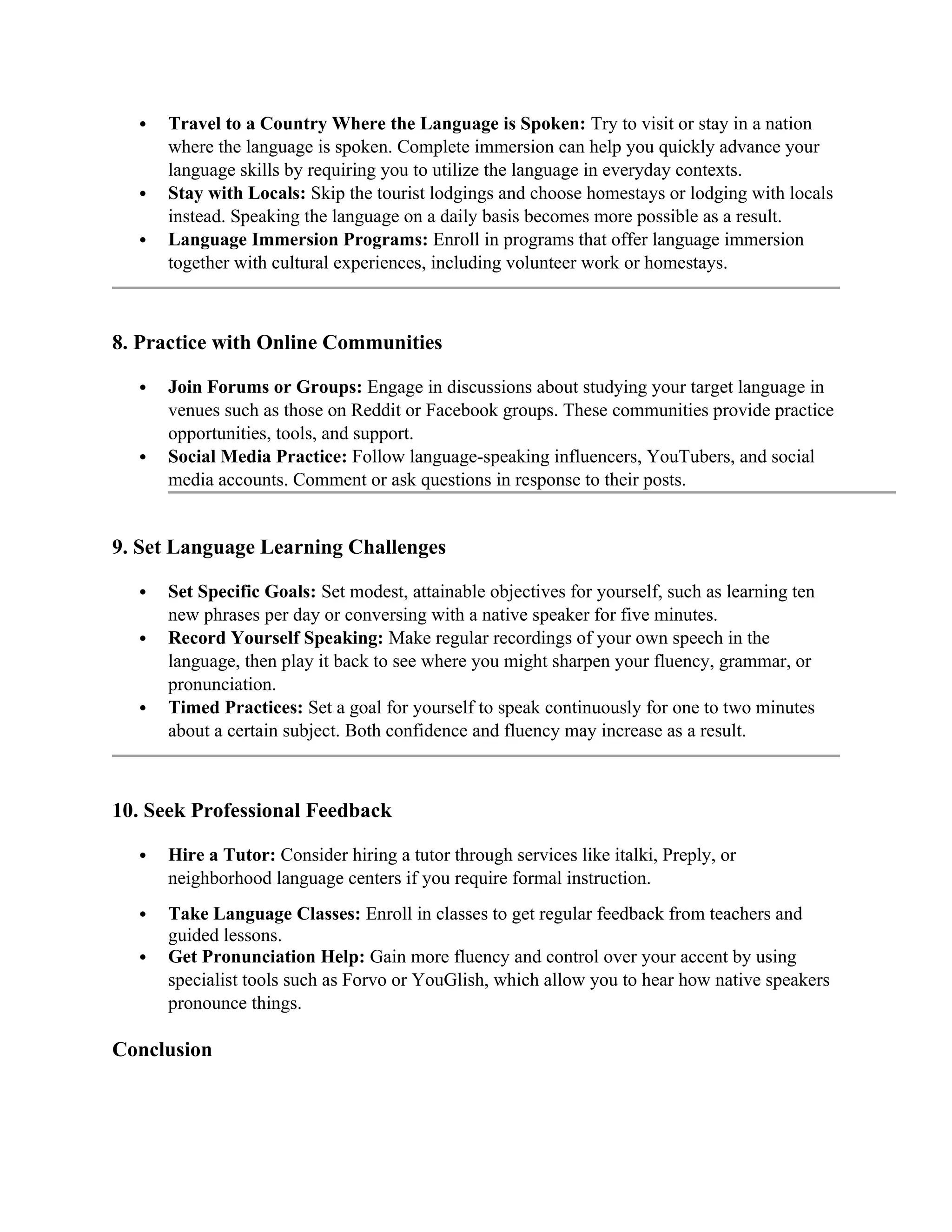  Travel to a Country Where the Language is Spoken: Try to visit or stay in a nation
where the language is spoken. Complete immersion can help you quickly advance your
language skills by requiring you to utilize the language in everyday contexts.
 Stay with Locals: Skip the tourist lodgings and choose homestays or lodging with locals
instead. Speaking the language on a daily basis becomes more possible as a result.
 Language Immersion Programs: Enroll in programs that offer language immersion
together with cultural experiences, including volunteer work or homestays.
8. Practice with Online Communities
 Join Forums or Groups: Engage in discussions about studying your target language in
venues such as those on Reddit or Facebook groups. These communities provide practice
opportunities, tools, and support.
 Social Media Practice: Follow language-speaking influencers, YouTubers, and social
media accounts. Comment or ask questions in response to their posts.
9. Set Language Learning Challenges
 Set Specific Goals: Set modest, attainable objectives for yourself, such as learning ten
new phrases per day or conversing with a native speaker for five minutes.
 Record Yourself Speaking: Make regular recordings of your own speech in the
language, then play it back to see where you might sharpen your fluency, grammar, or
pronunciation.
 Timed Practices: Set a goal for yourself to speak continuously for one to two minutes
about a certain subject. Both confidence and fluency may increase as a result.
10. Seek Professional Feedback
 Hire a Tutor: Consider hiring a tutor through services like italki, Preply, or
neighborhood language centers if you require formal instruction.
 Take Language Classes: Enroll in classes to get regular feedback from teachers and
guided lessons.
 Get Pronunciation Help: Gain more fluency and control over your accent by using
specialist tools such as Forvo or YouGlish, which allow you to hear how native speakers
pronounce things.
Conclusion
 
