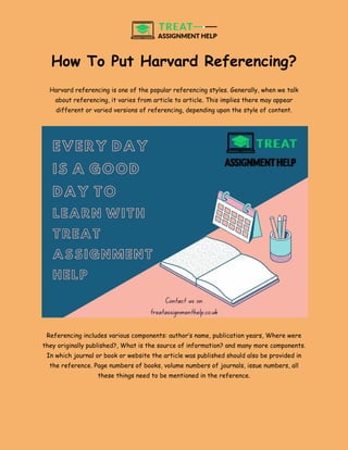 How To Put Harvard Referencing?
Harvard referencing is one of the popular referencing styles. Generally, when we talk
about referencing, it varies from article to article. This implies there may appear
different or varied versions of referencing, depending upon the style of content.
Referencing includes various components: author’s name, publication years, Where were
they originally published?, What is the source of information? and many more components.
In which journal or book or website the article was published should also be provided in
the reference. Page numbers of books, volume numbers of journals, issue numbers, all
these things need to be mentioned in the reference.
 