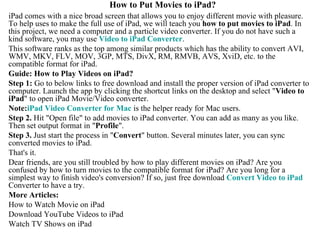 How to Put Movies to iPad? iPad comes with a nice broad screen that allows you to enjoy different movie with pleasure. To help uses to make the full use of iPad, we will teach you  how to put movies to iPad . In this project, we need a computer and a particle video converter. If you do not have such a kind software, you may use  Video to  iPad  Converter .  This software ranks as the top among similar products which has the ability to convert AVI, WMV, MKV, FLV, MOV, 3GP, MTS, DivX, RM, RMVB, AVS, XviD, etc. to the compatible format for iPad.  Guide: How to Play Videos on iPad? Step 1:  Go to below links to free download and install the proper version of iPad converter to computer. Launch the app by clicking the shortcut links on the desktop and select &quot; Video to iPad &quot; to open iPad Movie/Video converter.  Note: iPad  Video Converter for Mac  is the helper ready for Mac users.  Step 2.  Hit &quot;Open file&quot; to add movies to iPad converter. You can add as many as you like. Then set output format in &quot; Profile &quot;. Step 3.  Just start the process in &quot; Convert &quot; button. Several minutes later, you can sync converted movies to iPad.  That's it.  Dear friends, are you still troubled by how to play different movies on iPad? Are you confused by how to turn movies to the compatible format for iPad? Are you long for a simplest way to finish video's conversion? If so, just free download  Convert Video to  iPad  Converter to have a try.  More Articles:  How to Watch Movie on iPad Download YouTube Videos to iPad Watch TV Shows on iPad 