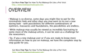 OVERVIEW
Makeup is so diverse, some days you might like to opt for the
minimalistic look and other days you may want to try out a new
daring look – with possibilities for different combinations of
eyeliners, massacres and foundations, the possibilities are endless.
While makeup may usually be viewed as incredibly fascinating to
some more of the makeup artists, it can be seen as a challenge for
the newcomers.
So, if you a new makeup user or if you are ready to know more
information on how to put on makeup, we have the complete step by
step guide for you.
Get More Free Tips For How To Put Makeup On Like a Pro! Visit:
http://www.howtoputmakeupon.net/
Get More Free Tips For How To Put Makeup On Like a Pro! Visit:
http://www.howtoputmakeupon.net/
 