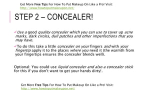 STEP 2 – CONCEALER!
Use a good quality concealer which you can use to cover up acne
marks, dark circles, dull patches and other imperfections that you
may have.
To do this take a little concealer on your fingers and with your
fingertip apply it to the places where you need it (the warmth from
your fingertips ensures the concealer blends well).
Optional: You could use liquid concealer and also a concealer stick
for this if you don’t want to get your hands dirty!.
Get More Free Tips For How To Put Makeup On Like a Pro! Visit:
http://www.howtoputmakeupon.net/
Get More Free Tips For How To Put Makeup On Like a Pro! Visit:
http://www.howtoputmakeupon.net/
 