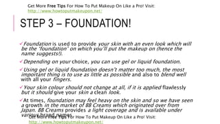 STEP 3 – FOUNDATION!
Foundation is used to provide your skin with an even look which will
be the ‘foundation’ on which you’ll put the makeup on (hence the
name suggests!).
Depending on your choice, you can use gel or liquid foundation.
Using gel or liquid foundation doesn’t matter too much, the most
important thing is to use as little as possible and also to blend well
with all your fingers.
Your skin colour should not change at all, if it is applied flawlessly
but it should give your skin a clean look.
At times, foundation may feel heavy on the skin and so we have seen
a growth in the market of BB Creams which originated over from
Japan. BB Creams provides a light coverage and is available under
various brand namesGet More Free Tips For How To Put Makeup On Like a Pro! Visit:
http://www.howtoputmakeupon.net/
Get More Free Tips For How To Put Makeup On Like a Pro! Visit:
http://www.howtoputmakeupon.net/
 