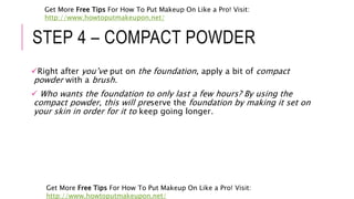 STEP 4 – COMPACT POWDER
Right after you’ve put on the foundation, apply a bit of compact
powder with a brush.
 Who wants the foundation to only last a few hours? By using the
compact powder, this will preserve the foundation by making it set on
your skin in order for it to keep going longer.
Get More Free Tips For How To Put Makeup On Like a Pro! Visit:
http://www.howtoputmakeupon.net/
Get More Free Tips For How To Put Makeup On Like a Pro! Visit:
http://www.howtoputmakeupon.net/
 
