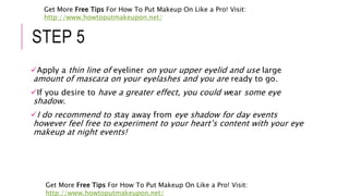 STEP 5
Apply a thin line of eyeliner on your upper eyelid and use large
amount of mascara on your eyelashes and you are ready to go.
If you desire to have a greater effect, you could wear some eye
shadow.
I do recommend to stay away from eye shadow for day events
however feel free to experiment to your heart’s content with your eye
makeup at night events!
Get More Free Tips For How To Put Makeup On Like a Pro! Visit:
http://www.howtoputmakeupon.net/
Get More Free Tips For How To Put Makeup On Like a Pro! Visit:
http://www.howtoputmakeupon.net/
 