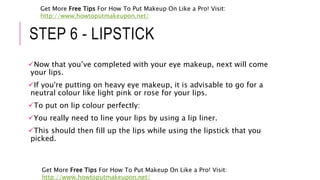 STEP 6 - LIPSTICK
Now that you’ve completed with your eye makeup, next will come
your lips.
If you're putting on heavy eye makeup, it is advisable to go for a
neutral colour like light pink or rose for your lips.
To put on lip colour perfectly:
You really need to line your lips by using a lip liner.
This should then fill up the lips while using the lipstick that you
picked.
Get More Free Tips For How To Put Makeup On Like a Pro! Visit:
http://www.howtoputmakeupon.net/
Get More Free Tips For How To Put Makeup On Like a Pro! Visit:
http://www.howtoputmakeupon.net/
 