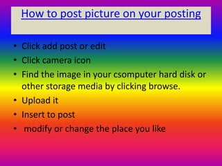 How to post picture on your posting

• Click add post or edit
• Click camera icon
• Find the image in your csomputer hard disk or
  other storage media by clicking browse.
• Upload it
• Insert to post
• modify or change the place you like
 