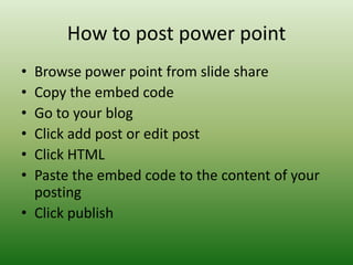 How to post power point
• Browse power point from slide share
• Copy the embed code
• Go to your blog
• Click add post or edit post
• Click HTML
• Paste the embed code to the content of your
  posting
• Click publish
 