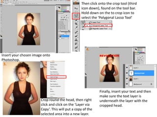 1.
2. Then click onto the crop tool (third
icon down), found on the tool bar.
Hold down on the to crop icon to
select the ‘Polygonal Lasso Tool’
4.
Insert your chosen image onto
Photoshop.
3.
Crop round the head, then right
click and click on the ‘Layer via
Copy’. This will put a copy of the
selected area into a new layer.
Finally, insert your text and then
make sure the text layer is
underneath the layer with the
cropped head.