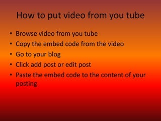 How to put video from you tube
•   Browse video from you tube
•   Copy the embed code from the video
•   Go to your blog
•   Click add post or edit post
•   Paste the embed code to the content of your
    posting
 