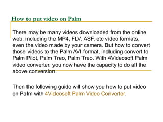 How to put video on Palm There may be many videos downloaded from the online web, including the MP4, FLV, ASF, etc video formats, even the video made by your camera. But how to convert those videos to the Palm AVI format, including convert to Palm Pilot, Palm Treo, Palm Treo. With 4Videosoft Palm video converter, you now have the capacity to do all the above conversion. Then the following guide will show you how to put video on Palm with  4Videosoft Palm Video Converter . 