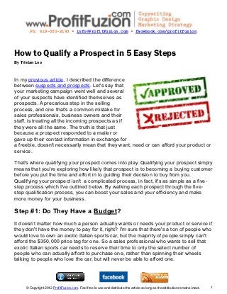 Ph: 619-550-2193 ▪ info@ProfitFuzion.com ▪ facebook.com/profitfuzion




How to Qualify a Prospect in 5 Easy Steps
By Tristan Loo


In my previous article, I described the difference
between suspects and prospects. Let's say that
your marketing campaign went well and several
of your suspects have identified themselves as
prospects. A precarious step in the selling
process, and one that's a common mistake for
sales professionals, business owners and their
staff, is treating all the incoming prospects as if
they were all the same. The truth is that just
because a prospect responded to a mailer or
gave up their contact information in exchange for
a freebie, doesn't necessarily mean that they want, need or can afford your product or
service.

That's where qualifying your prospect comes into play. Qualifying your prospect simply
means that you're exploring how likely that prospect is to becoming a buying customer
before you put the time and effort in to guiding their decision to buy from you.
Qualifying your prospect isn't a complicated process, in fact, it's as simple as a five-
step process which I've outlined below. By walking each prospect through the five-
step qualification process, you can boost your sales and your efficiency and make
more money for your business.

Step #1: Do They Have a Budget?
It doesn't matter how much a person actually wants or needs your product or service if
they don't have the money to pay for it, right? I'm sure that there's a ton of people who
would love to own an exotic Italian sports car, but the majority of people simply can't
afford the $350,000 price tag for one. So a sales professional who wants to sell that
exotic Italian sports car needs to reserve their time to only the select number of
people who can actually afford to purchase one, rather than spinning their wheels
talking to people who love the car, but will never be able to afford one.




     © Copyright 2012 ProfitFuzion.com. Feel free to use and distribute this article so long as the attribution remains intact.   1
 