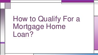 How to Qualify For a 
Mortgage Home 
Loan? 
 