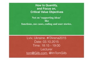 How to Quantify,
and Focus on,
Critical Value Objectives
Not on ‘supporting ideas’
like
functions, use cases, coding and user stories.
Lviv, Ukraine. #ITArena2015
Date: 03.10.2015
Time: 18:15 - 19:00
Lecturer
tom@Gilb.com, @ImTomGilb
 