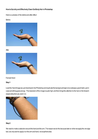 How to Quicklyand EffectivelyClean OutBodyHairin Photoshop
Hereis a preview of the beforeand after effect:
Before
After
FemaleHand
Step 1
Loadthe HandImagewe just downloand intoPhotoshopandduplicatethebackgroundlayeronce(alwaysa goodhabit, just in
casesomethinggoeswrong). Theresolutionofthis imageisquite high,andthat bringsthe attention to the hairon the forearm
(especiallywhenyou zoom in):
Step 2
We need to makea selectionaroundthehandandthe arm.Thereasonwedo this becauselateron whenweapplythe smudge
tool, we onlywant to applyit on the arm andhand, not anywhereelse.
 