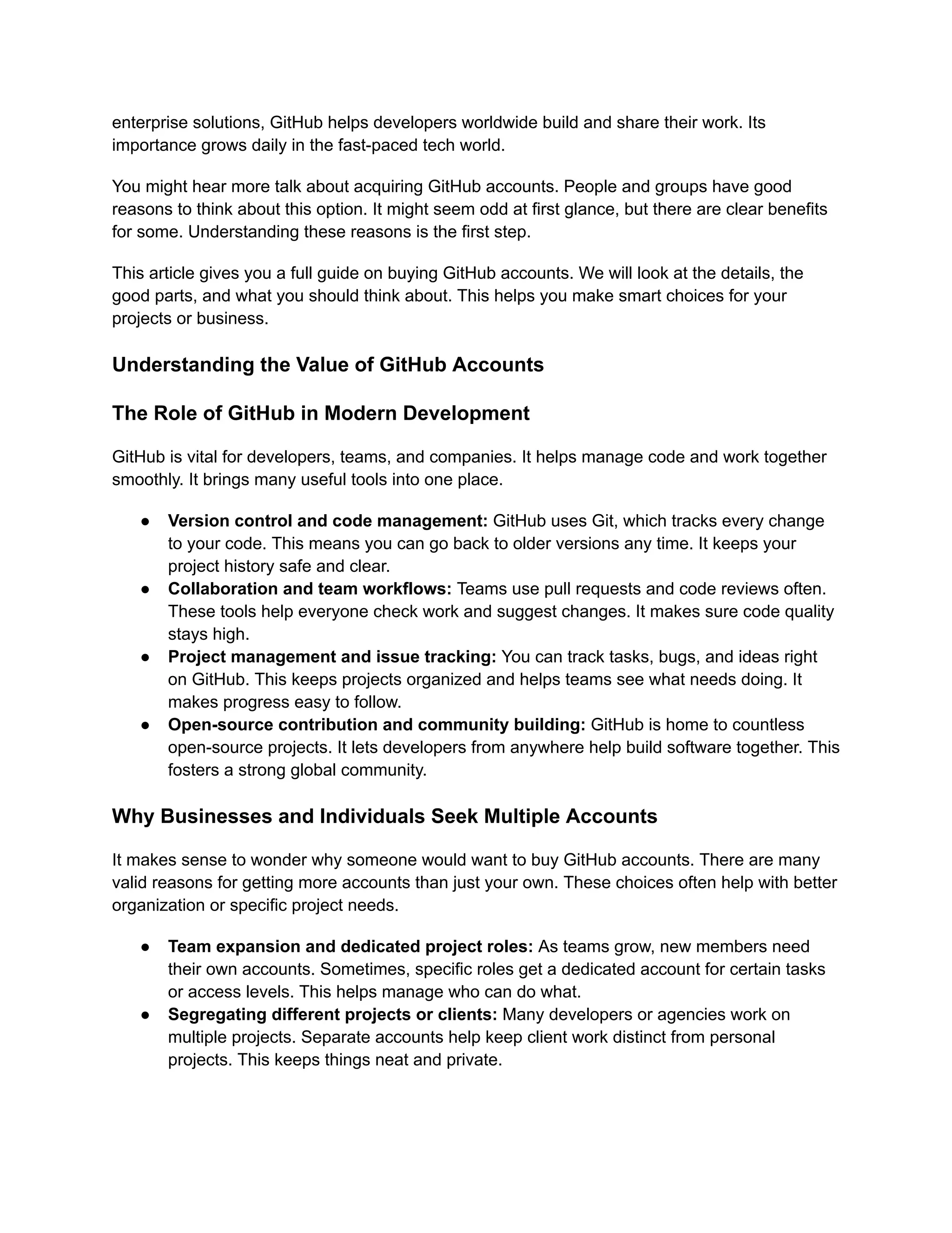 enterprise solutions, GitHub helps developers worldwide build and share their work. Its
importance grows daily in the fast-paced tech world.
You might hear more talk about acquiring GitHub accounts. People and groups have good
reasons to think about this option. It might seem odd at first glance, but there are clear benefits
for some. Understanding these reasons is the first step.
This article gives you a full guide on buying GitHub accounts. We will look at the details, the
good parts, and what you should think about. This helps you make smart choices for your
projects or business.
Understanding the Value of GitHub Accounts
The Role of GitHub in Modern Development
GitHub is vital for developers, teams, and companies. It helps manage code and work together
smoothly. It brings many useful tools into one place.
●​ Version control and code management: GitHub uses Git, which tracks every change
to your code. This means you can go back to older versions any time. It keeps your
project history safe and clear.
●​ Collaboration and team workflows: Teams use pull requests and code reviews often.
These tools help everyone check work and suggest changes. It makes sure code quality
stays high.
●​ Project management and issue tracking: You can track tasks, bugs, and ideas right
on GitHub. This keeps projects organized and helps teams see what needs doing. It
makes progress easy to follow.
●​ Open-source contribution and community building: GitHub is home to countless
open-source projects. It lets developers from anywhere help build software together. This
fosters a strong global community.
Why Businesses and Individuals Seek Multiple Accounts
It makes sense to wonder why someone would want to buy GitHub accounts. There are many
valid reasons for getting more accounts than just your own. These choices often help with better
organization or specific project needs.
●​ Team expansion and dedicated project roles: As teams grow, new members need
their own accounts. Sometimes, specific roles get a dedicated account for certain tasks
or access levels. This helps manage who can do what.
●​ Segregating different projects or clients: Many developers or agencies work on
multiple projects. Separate accounts help keep client work distinct from personal
projects. This keeps things neat and private.
 