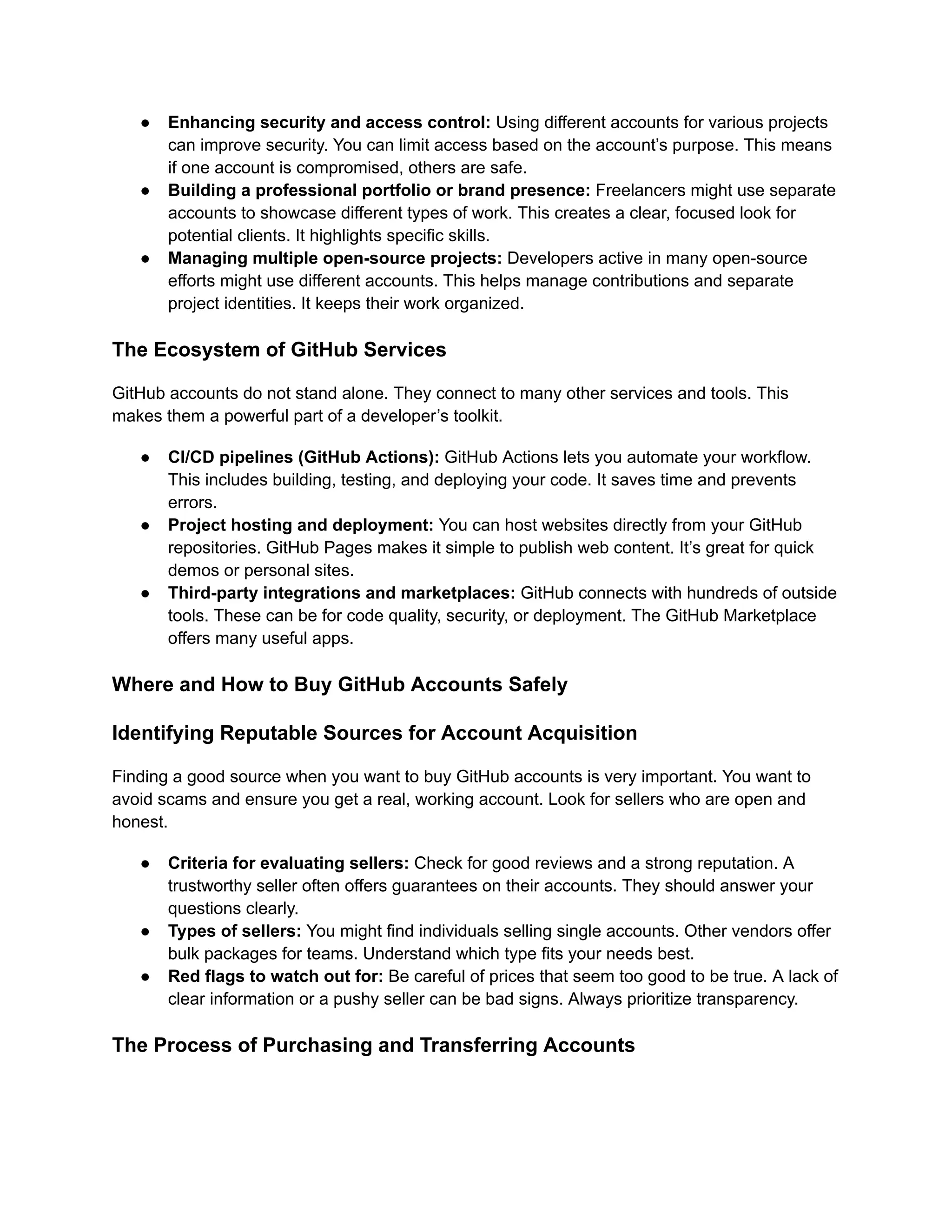 ●​ Enhancing security and access control: Using different accounts for various projects
can improve security. You can limit access based on the account’s purpose. This means
if one account is compromised, others are safe.
●​ Building a professional portfolio or brand presence: Freelancers might use separate
accounts to showcase different types of work. This creates a clear, focused look for
potential clients. It highlights specific skills.
●​ Managing multiple open-source projects: Developers active in many open-source
efforts might use different accounts. This helps manage contributions and separate
project identities. It keeps their work organized.
The Ecosystem of GitHub Services
GitHub accounts do not stand alone. They connect to many other services and tools. This
makes them a powerful part of a developer’s toolkit.
●​ CI/CD pipelines (GitHub Actions): GitHub Actions lets you automate your workflow.
This includes building, testing, and deploying your code. It saves time and prevents
errors.
●​ Project hosting and deployment: You can host websites directly from your GitHub
repositories. GitHub Pages makes it simple to publish web content. It’s great for quick
demos or personal sites.
●​ Third-party integrations and marketplaces: GitHub connects with hundreds of outside
tools. These can be for code quality, security, or deployment. The GitHub Marketplace
offers many useful apps.
Where and How to Buy GitHub Accounts Safely
Identifying Reputable Sources for Account Acquisition
Finding a good source when you want to buy GitHub accounts is very important. You want to
avoid scams and ensure you get a real, working account. Look for sellers who are open and
honest.
●​ Criteria for evaluating sellers: Check for good reviews and a strong reputation. A
trustworthy seller often offers guarantees on their accounts. They should answer your
questions clearly.
●​ Types of sellers: You might find individuals selling single accounts. Other vendors offer
bulk packages for teams. Understand which type fits your needs best.
●​ Red flags to watch out for: Be careful of prices that seem too good to be true. A lack of
clear information or a pushy seller can be bad signs. Always prioritize transparency.
The Process of Purchasing and Transferring Accounts
 