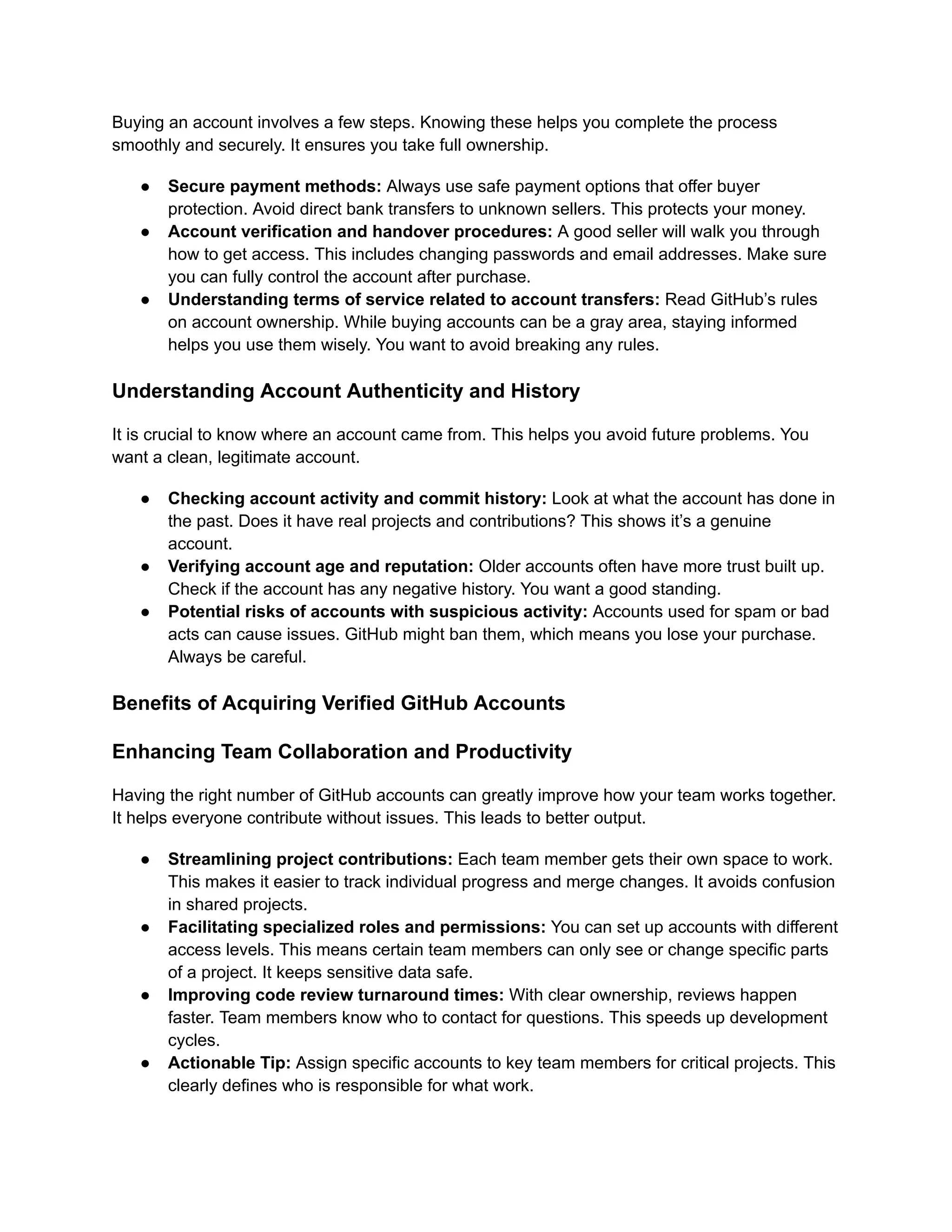 Buying an account involves a few steps. Knowing these helps you complete the process
smoothly and securely. It ensures you take full ownership.
●​ Secure payment methods: Always use safe payment options that offer buyer
protection. Avoid direct bank transfers to unknown sellers. This protects your money.
●​ Account verification and handover procedures: A good seller will walk you through
how to get access. This includes changing passwords and email addresses. Make sure
you can fully control the account after purchase.
●​ Understanding terms of service related to account transfers: Read GitHub’s rules
on account ownership. While buying accounts can be a gray area, staying informed
helps you use them wisely. You want to avoid breaking any rules.
Understanding Account Authenticity and History
It is crucial to know where an account came from. This helps you avoid future problems. You
want a clean, legitimate account.
●​ Checking account activity and commit history: Look at what the account has done in
the past. Does it have real projects and contributions? This shows it’s a genuine
account.
●​ Verifying account age and reputation: Older accounts often have more trust built up.
Check if the account has any negative history. You want a good standing.
●​ Potential risks of accounts with suspicious activity: Accounts used for spam or bad
acts can cause issues. GitHub might ban them, which means you lose your purchase.
Always be careful.
Benefits of Acquiring Verified GitHub Accounts
Enhancing Team Collaboration and Productivity
Having the right number of GitHub accounts can greatly improve how your team works together.
It helps everyone contribute without issues. This leads to better output.
●​ Streamlining project contributions: Each team member gets their own space to work.
This makes it easier to track individual progress and merge changes. It avoids confusion
in shared projects.
●​ Facilitating specialized roles and permissions: You can set up accounts with different
access levels. This means certain team members can only see or change specific parts
of a project. It keeps sensitive data safe.
●​ Improving code review turnaround times: With clear ownership, reviews happen
faster. Team members know who to contact for questions. This speeds up development
cycles.
●​ Actionable Tip: Assign specific accounts to key team members for critical projects. This
clearly defines who is responsible for what work.
 