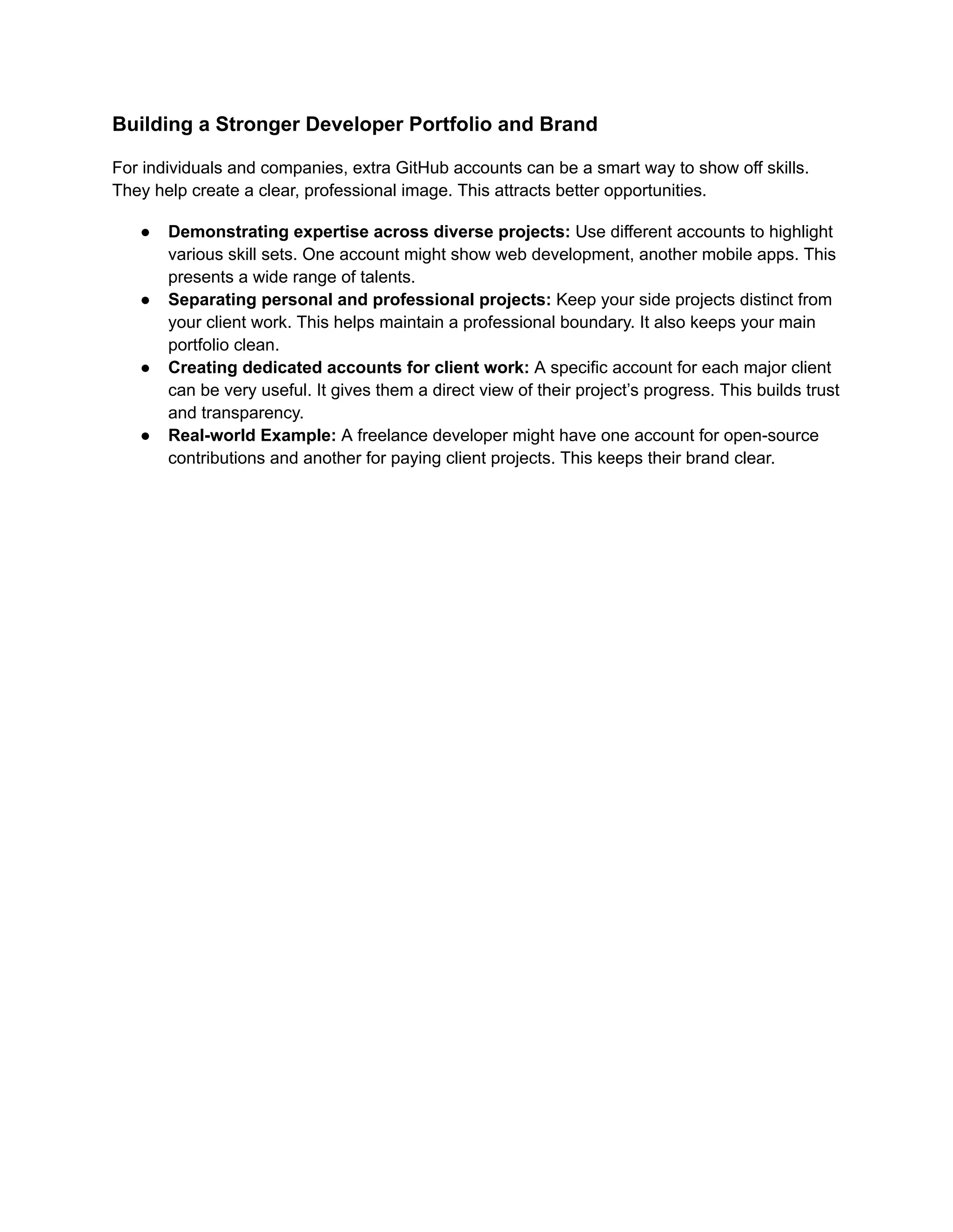 Building a Stronger Developer Portfolio and Brand
For individuals and companies, extra GitHub accounts can be a smart way to show off skills.
They help create a clear, professional image. This attracts better opportunities.
●​ Demonstrating expertise across diverse projects: Use different accounts to highlight
various skill sets. One account might show web development, another mobile apps. This
presents a wide range of talents.
●​ Separating personal and professional projects: Keep your side projects distinct from
your client work. This helps maintain a professional boundary. It also keeps your main
portfolio clean.
●​ Creating dedicated accounts for client work: A specific account for each major client
can be very useful. It gives them a direct view of their project’s progress. This builds trust
and transparency.
●​ Real-world Example: A freelance developer might have one account for open-source
contributions and another for paying client projects. This keeps their brand clear.
 