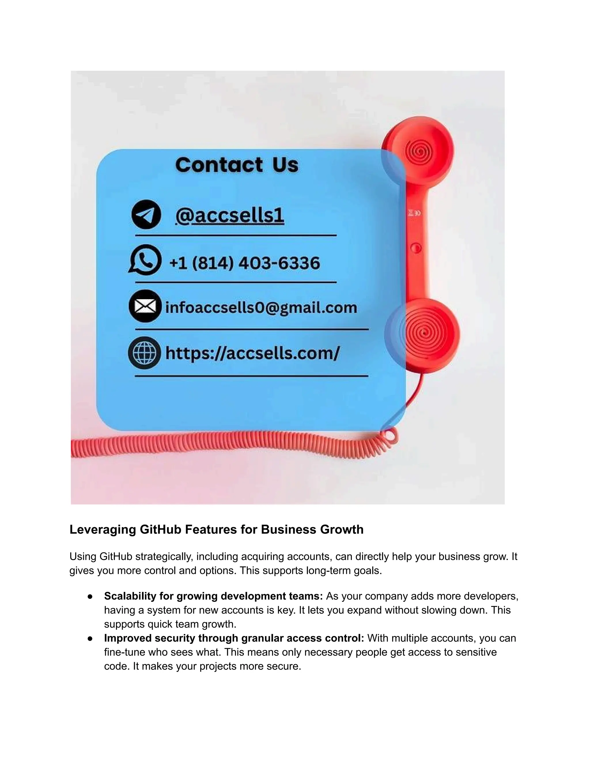 Leveraging GitHub Features for Business Growth
Using GitHub strategically, including acquiring accounts, can directly help your business grow. It
gives you more control and options. This supports long-term goals.
●​ Scalability for growing development teams: As your company adds more developers,
having a system for new accounts is key. It lets you expand without slowing down. This
supports quick team growth.
●​ Improved security through granular access control: With multiple accounts, you can
fine-tune who sees what. This means only necessary people get access to sensitive
code. It makes your projects more secure.
 