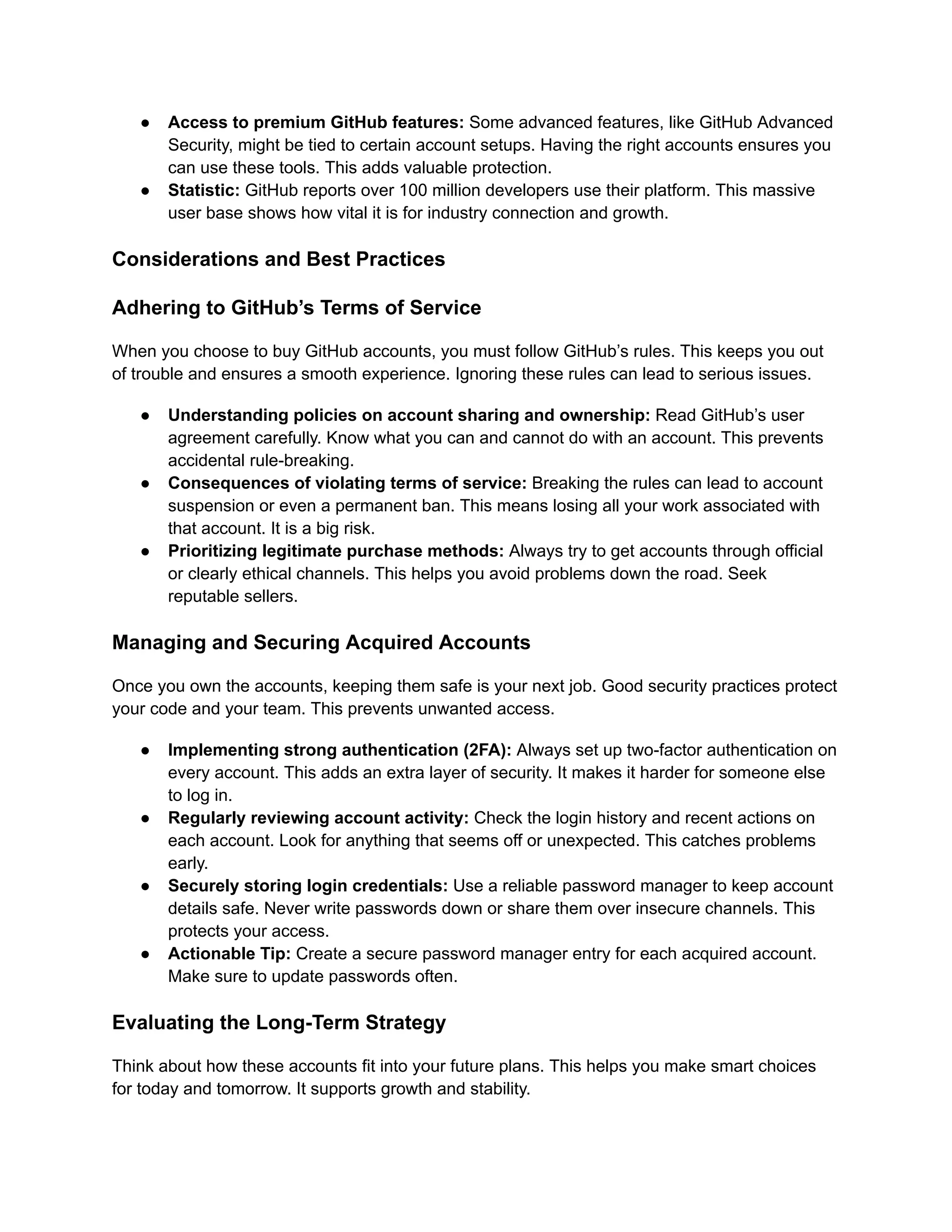 ●​ Access to premium GitHub features: Some advanced features, like GitHub Advanced
Security, might be tied to certain account setups. Having the right accounts ensures you
can use these tools. This adds valuable protection.
●​ Statistic: GitHub reports over 100 million developers use their platform. This massive
user base shows how vital it is for industry connection and growth.
Considerations and Best Practices
Adhering to GitHub’s Terms of Service
When you choose to buy GitHub accounts, you must follow GitHub’s rules. This keeps you out
of trouble and ensures a smooth experience. Ignoring these rules can lead to serious issues.
●​ Understanding policies on account sharing and ownership: Read GitHub’s user
agreement carefully. Know what you can and cannot do with an account. This prevents
accidental rule-breaking.
●​ Consequences of violating terms of service: Breaking the rules can lead to account
suspension or even a permanent ban. This means losing all your work associated with
that account. It is a big risk.
●​ Prioritizing legitimate purchase methods: Always try to get accounts through official
or clearly ethical channels. This helps you avoid problems down the road. Seek
reputable sellers.
Managing and Securing Acquired Accounts
Once you own the accounts, keeping them safe is your next job. Good security practices protect
your code and your team. This prevents unwanted access.
●​ Implementing strong authentication (2FA): Always set up two-factor authentication on
every account. This adds an extra layer of security. It makes it harder for someone else
to log in.
●​ Regularly reviewing account activity: Check the login history and recent actions on
each account. Look for anything that seems off or unexpected. This catches problems
early.
●​ Securely storing login credentials: Use a reliable password manager to keep account
details safe. Never write passwords down or share them over insecure channels. This
protects your access.
●​ Actionable Tip: Create a secure password manager entry for each acquired account.
Make sure to update passwords often.
Evaluating the Long-Term Strategy
Think about how these accounts fit into your future plans. This helps you make smart choices
for today and tomorrow. It supports growth and stability.
 