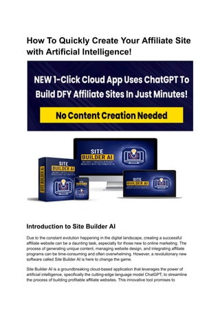 How To Quickly Create Your Affiliate Site
with Artificial Intelligence!
Introduction to Site Builder AI
Due to the constant evolution happening in the digital landscape, creating a successful
affiliate website can be a daunting task, especially for those new to online marketing. The
process of generating unique content, managing website design, and integrating affiliate
programs can be time-consuming and often overwhelming. However, a revolutionary new
software called Site Builder AI is here to change the game.
Site Builder AI is a groundbreaking cloud-based application that leverages the power of
artificial intelligence, specifically the cutting-edge language model ChatGPT, to streamline
the process of building profitable affiliate websites. This innovative tool promises to
 