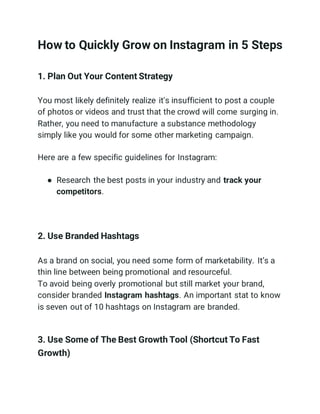 How to Quickly Grow on Instagram in 5 Steps
1. Plan Out Your Content Strategy
You most likely definitely realize it's insufficient to post a couple
of photos or videos and trust that the crowd will come surging in.
Rather, you need to manufacture a substance methodology
simply like you would for some other marketing campaign.
Here are a few specific guidelines for Instagram:
● Research the best posts in your industry and track your
competitors.
2. Use Branded Hashtags
As a brand on social, you need some form of marketability. It’s a
thin line between being promotional and resourceful.
To avoid being overly promotional but still market your brand,
consider branded Instagram hashtags. An important stat to know
is seven out of 10 hashtags on Instagram are branded.
3. Use Some of The Best Growth Tool (Shortcut To Fast
Growth)
 