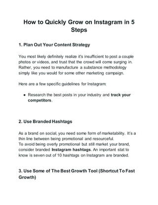 How to Quickly Grow on Instagram in 5
Steps
1. Plan Out Your Content Strategy
You most likely definitely realize it's insufficient to post a couple
photos or videos, and trust that the crowd will come surging in.
Rather, you need to manufacture a substance methodology
simply like you would for some other marketing campaign.
Here are a few specific guidelines for Instagram:
● Research the best posts in your industry and track your
competitors.
2. Use Branded Hashtags
As a brand on social, you need some form of marketability. It’s a
thin line between being promotional and resourceful.
To avoid being overly promotional but still market your brand,
consider branded Instagram hashtags. An important stat to
know is seven out of 10 hashtags on Instagram are branded.
3. Use Some of The Best Growth Tool (Shortcut To Fast
Growth)
 