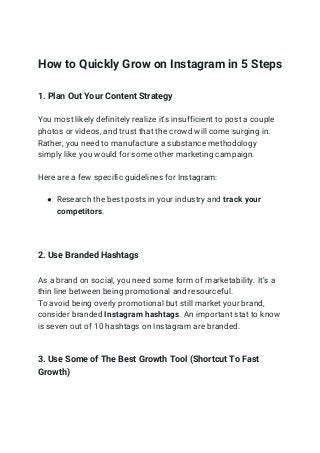 How to Quickly Grow on Instagram in 5 Steps
1. Plan Out Your Content Strategy
You most likely definitely realize it's insufficient to post a couple
photos or videos, and trust that the crowd will come surging in.
Rather, you need to manufacture a substance methodology
simply like you would for some other marketing campaign.
Here are a few specific guidelines for Instagram:
● Research the best posts in your industry and track your
competitors.
2. Use Branded Hashtags
As a brand on social, you need some form of marketability. It’s a
thin line between being promotional and resourceful.
To avoid being overly promotional but still market your brand,
consider branded Instagram hashtags. An important stat to know
is seven out of 10 hashtags on Instagram are branded.
3. Use Some of The Best Growth Tool (Shortcut To Fast
Growth)
 