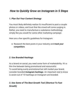 How to Quickly Grow on Instagram in 5 Steps
1. Plan Out Your Content Strategy
You most likely definitely realize it's insufficient to post a couple
photos or videos, and trust that the crowd will come surging in.
Rather, you need to manufacture a substance methodology
simply like you would for some other marketing campaign.
Here are a few specific guidelines for Instagram:
● Research the best posts in your industry and track your
competitors.
2. Use Branded Hashtags
As a brand on social, you need some form of marketability. It’s a
thin line between being promotional and resourceful.
To avoid being overly promotional but still market your brand,
consider branded Instagram hashtags. An important stat to know
is seven out of 10 hashtags on Instagram are branded.
3. Use Some of The Best Growth Tool (Shortcut To Fast
Growth)
 