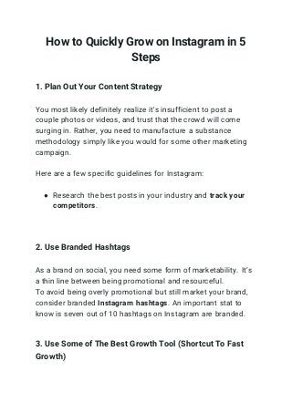How to Quickly Grow on Instagram in 5
Steps
1. Plan Out Your Content Strategy
You most likely definitely realize it's insufficient to post a
couple photos or videos, and trust that the crowd will come
surging in. Rather, you need to manufacture a substance
methodology simply like you would for some other marketing
campaign.
Here are a few specific guidelines for Instagram:
● Research the best posts in your industry and track your
competitors.
2. Use Branded Hashtags
As a brand on social, you need some form of marketability. It’s
a thin line between being promotional and resourceful.
To avoid being overly promotional but still market your brand,
consider branded Instagram hashtags. An important stat to
know is seven out of 10 hashtags on Instagram are branded.
3. Use Some of The Best Growth Tool (Shortcut To Fast
Growth)
 