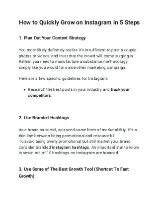 How to Quickly Grow on Instagram in 5 Steps 
1. Plan Out Your Content Strategy 
You most likely definitely realize it's insufficient to post a couple 
photos or videos, and trust that the crowd will come surging in. 
Rather, you need to manufacture a substance methodology 
simply like you would for some other marketing campaign. 
Here are a few specific guidelines for Instagram: 
● Research the best posts in your industry and ​track your 
competitors​. 
 
 
2. Use Branded Hashtags 
 
As a brand on social, you need some form of marketability. It’s a 
thin line between being promotional and resourceful. 
To avoid being overly promotional but still market your brand, 
consider branded ​Instagram hashtags​. An important stat to know 
is seven out of 10 hashtags on Instagram are branded. 
 
3. Use Some of The Best Growth Tool (Shortcut To Fast 
Growth) 
 