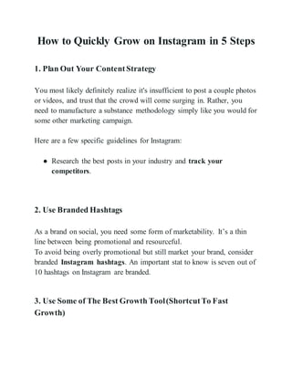 How to Quickly Grow on Instagram in 5 Steps
1. Plan Out Your ContentStrategy
You most likely definitely realize it's insufficient to post a couple photos
or videos, and trust that the crowd will come surging in. Rather, you
need to manufacture a substance methodology simply like you would for
some other marketing campaign.
Here are a few specific guidelines for Instagram:
● Research the best posts in your industry and track your
competitors.
2. Use Branded Hashtags
As a brand on social, you need some form of marketability. It’s a thin
line between being promotional and resourceful.
To avoid being overly promotional but still market your brand, consider
branded Instagram hashtags. An important stat to know is seven out of
10 hashtags on Instagram are branded.
3. Use Some of The Best Growth Tool(ShortcutTo Fast
Growth)
 