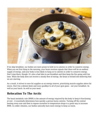 If we skip breakfast, our bodies are more prone to hold on to calories in order to conserve energy.
When you eat first thing in the morning, your brain receives signals that there will be an endless
supply of energy, and your body is less likely to hang on to calories in order to conserve energy.
Don’t stop there, though. It’s also a bad idea to eat breakfast and then keep the fire going until tea
time. When the body does not receive a steady flow of energy, the brain is tricked into believing that
we are starving.
As a result, it strives to save fat supplies as an energy reserve, prioritizing muscle supplies above fat
stores. Don’t be a dietary klutz and wave goodbye to all of your gym gains – eat your breakfast. As
well as your lunch. As well as your meal.
Relocation To The Arctic
The basal metabolic rate (BMR) is the amount of energy required by the body to keep it functioning
at rest – it essentially determines how quickly a person burns calories. Turning off the central
heating every now and then to expose ourselves to temperature drops is a great way to increase
BMR. In colder climates, our bodies naturally burn more energy to keep us warm.
 